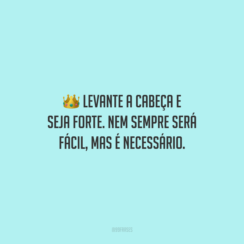 Levante a cabeça e seja forte. Nem sempre será fácil, mas é necessário.