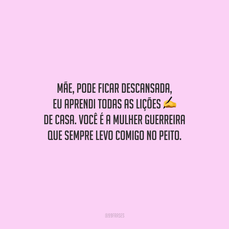 Mãe, pode ficar descansada, eu aprendi todas as lições de casa. Você é a mulher guerreira que sempre levo comigo no peito.