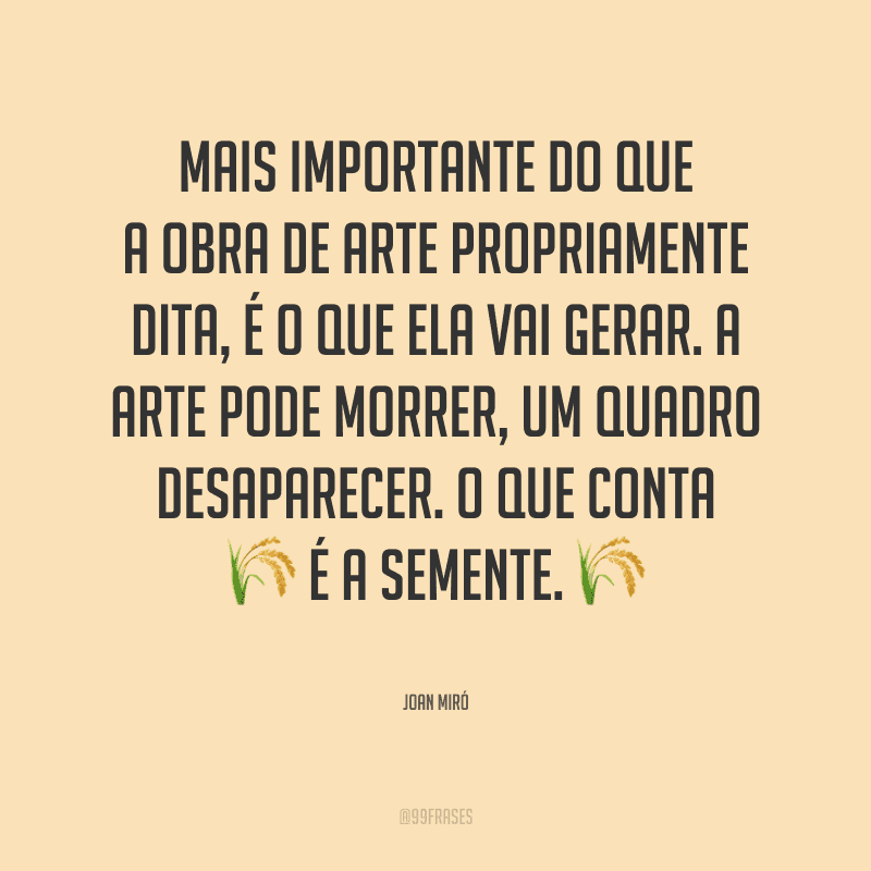 Mais importante do que a obra de arte propriamente dita, é o que ela vai gerar. A arte pode morrer, um quadro desaparecer. O que conta é a semente.