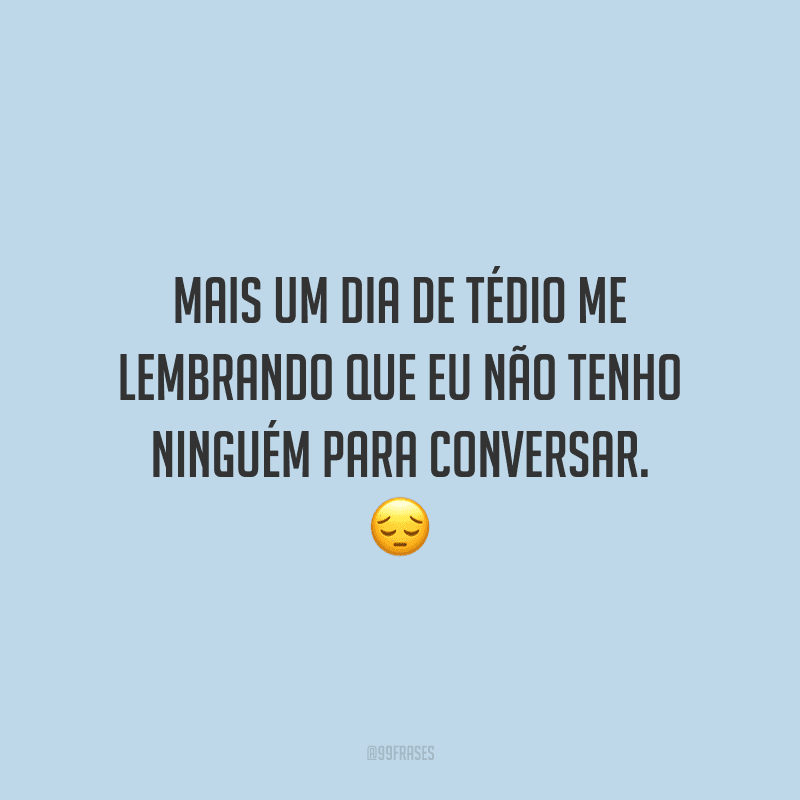 Mais um dia de tédio me lembrando que eu não tenho ninguém para conversar.