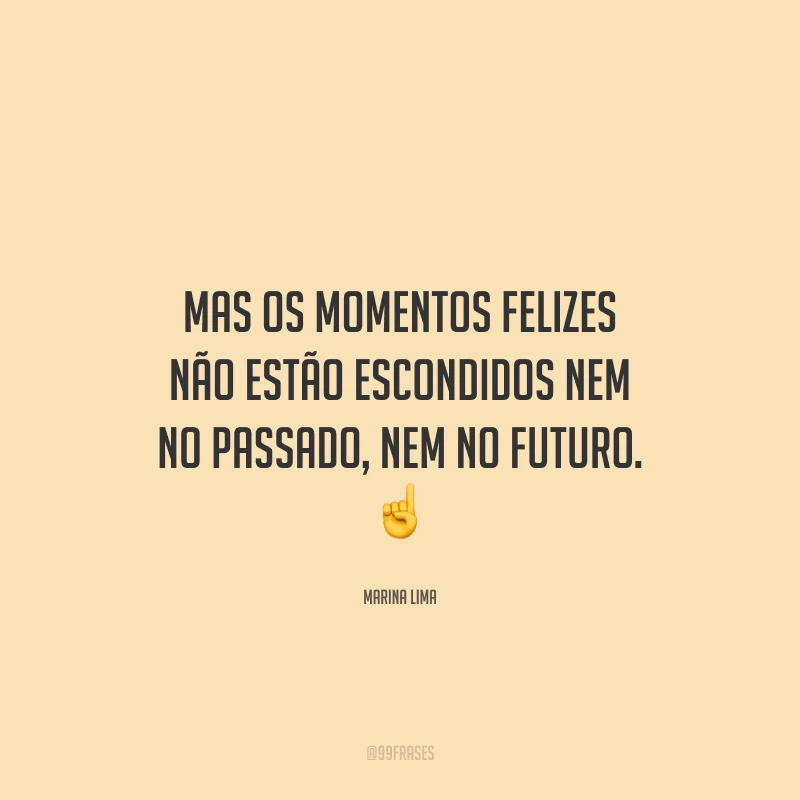 Mas os momentos felizes não estão escondidos nem no passado, nem no futuro.