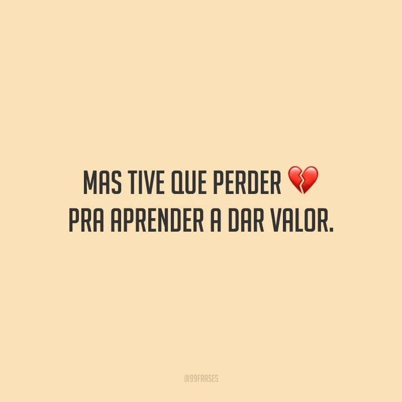 Mas tive que perder pra aprender a dar valor. 