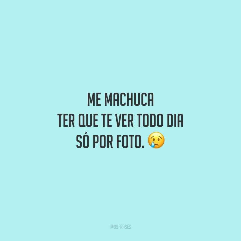 Me machuca ter que te ver todo dia só por foto.