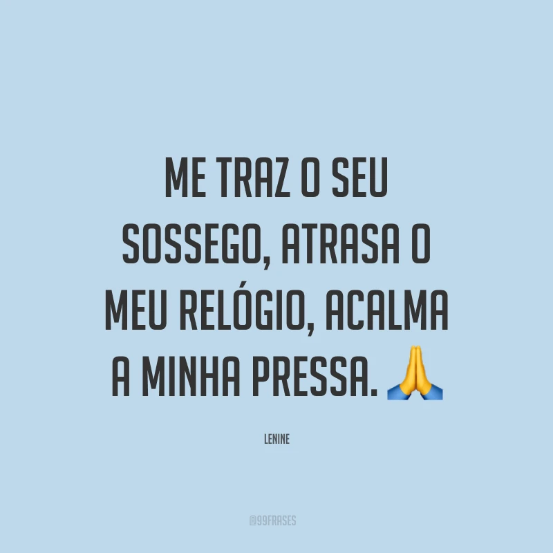 Me traz o seu sossego, atrasa o meu relógio, acalma a minha pressa. ?