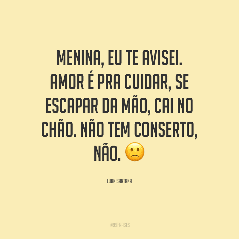 Menina, eu te avisei. Amor é pra cuidar, se escapar da mão, cai no chão. Não tem conserto, não.