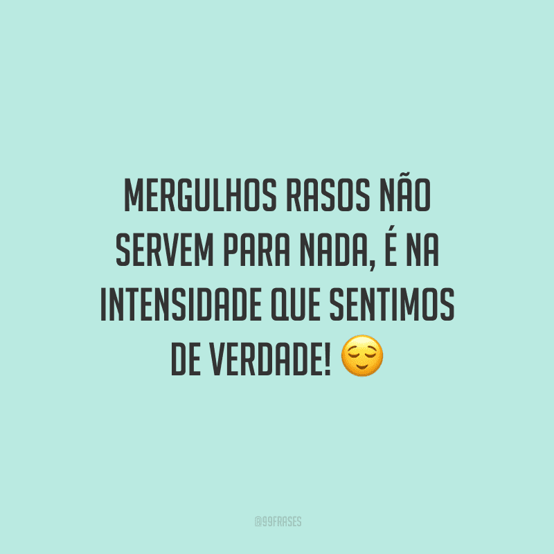 Mergulhos rasos não servem para nada, é na intensidade que sentimos de verdade!