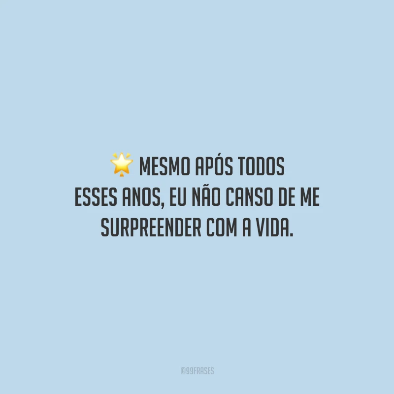 Mesmo após todos esses anos, eu não canso de me surpreender com a vida. 