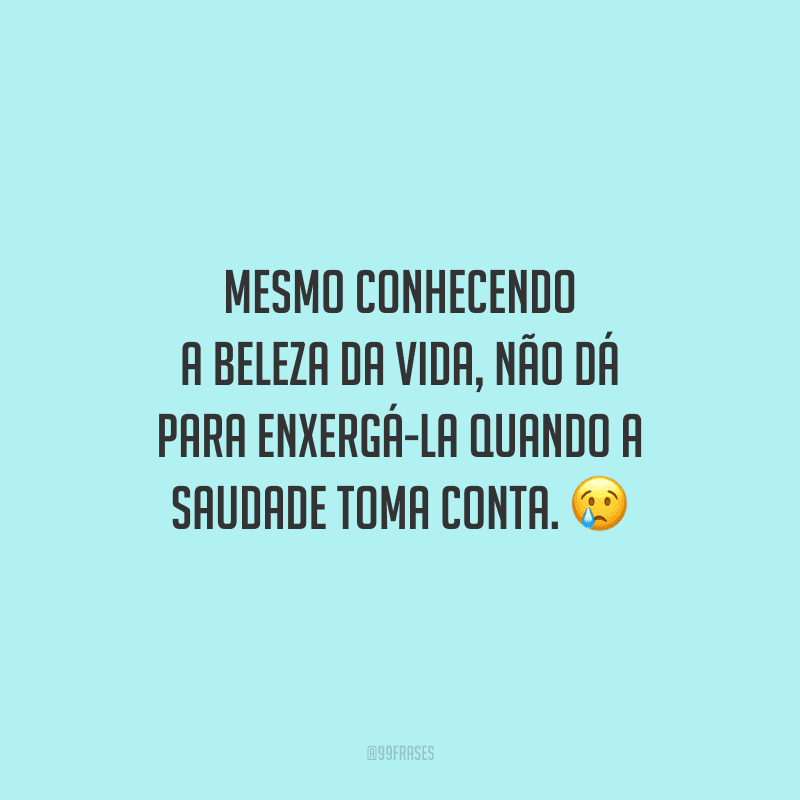 Mesmo conhecendo a beleza da vida, não dá para enxergá-la quando a saudade toma conta.