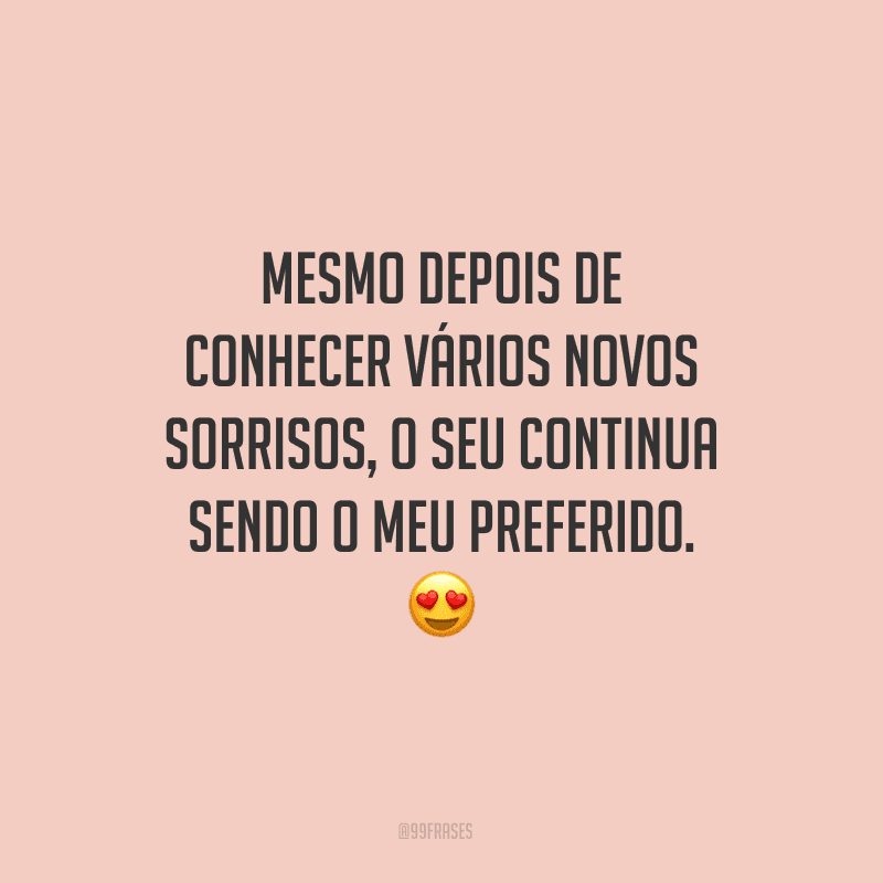 Mesmo depois de conhecer vários novos sorrisos, o seu continua sendo o meu preferido.