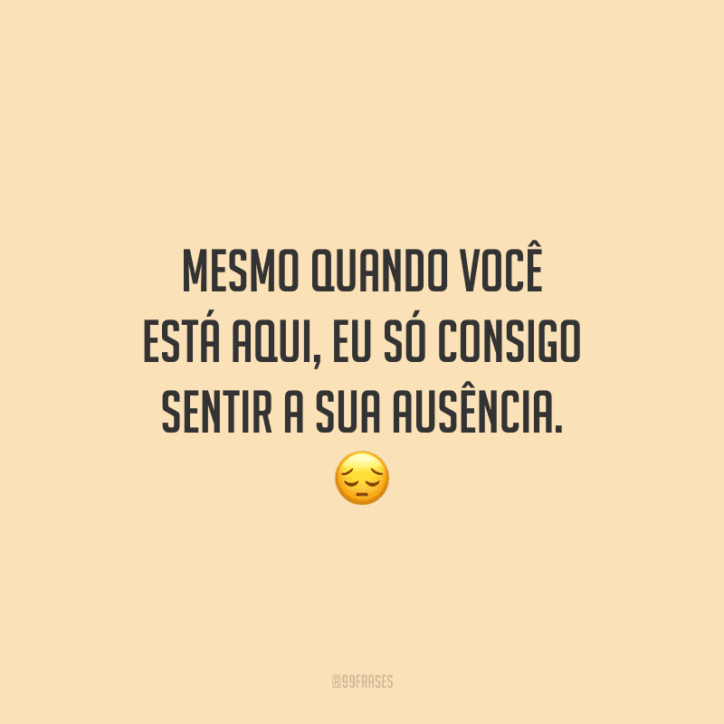 Mesmo quando você está aqui, eu só consigo sentir a sua ausência.