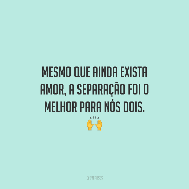 Mesmo que ainda exista amor, a separação foi o melhor para nós dois. 