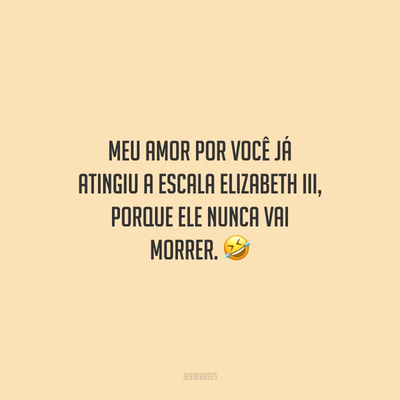 Meu amor por você já atingiu a escala Elizabeth III, porque ele nunca vai morrer.