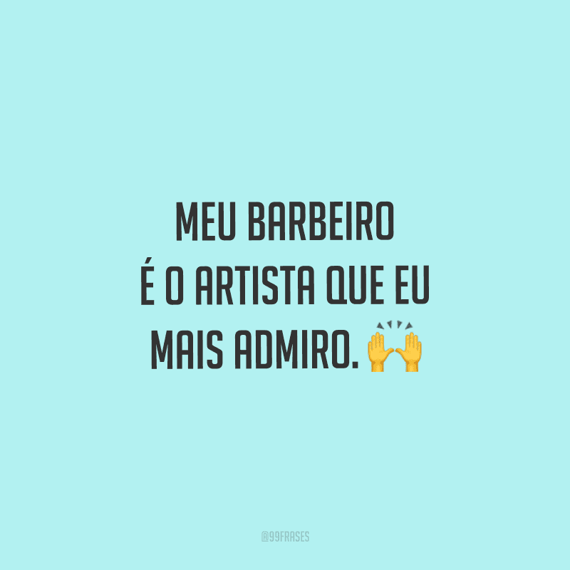 Meu barbeiro é o artista que eu mais admiro.