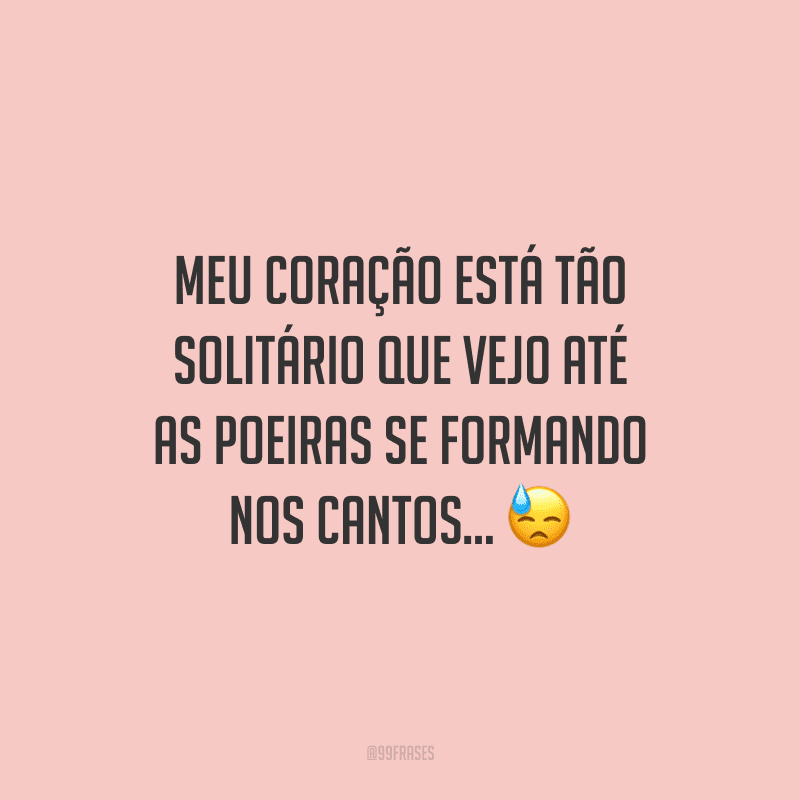 Meu coração está tão solitário que vejo até as poeiras se formando nos cantos...