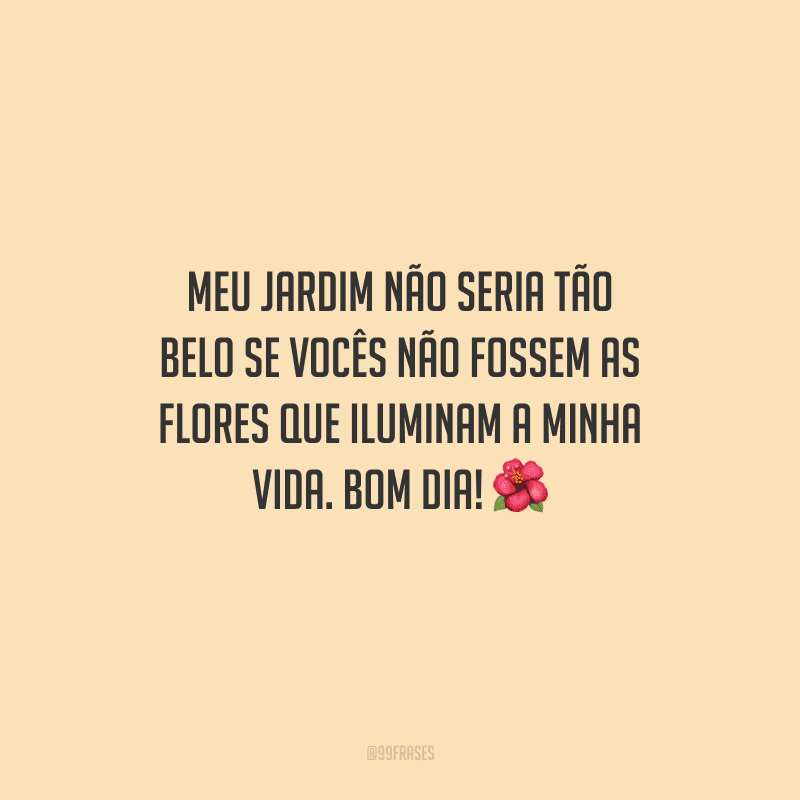 Meu jardim não seria tão belo se vocês não fossem as flores que iluminam a minha vida. Bom dia! 