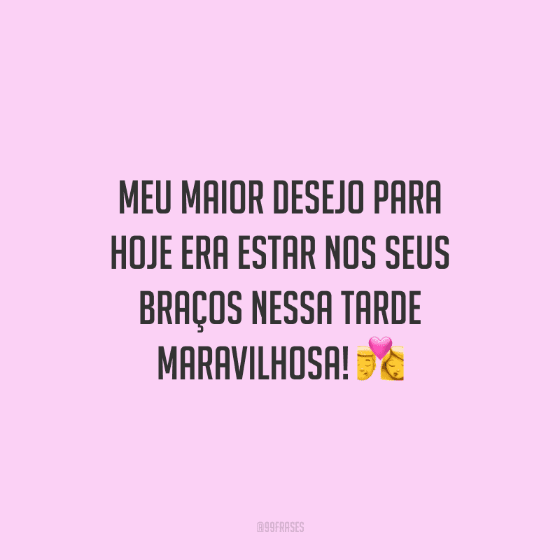 Meu maior desejo para hoje era estar nos seus braços nessa tarde maravilhosa!