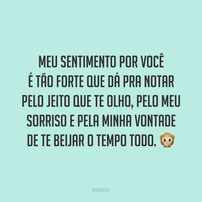 Meu sentimento por você é tão forte que dá pra notar pelo jeito que te olho, pelo meu sorriso e pela minha vontade de te beijar o tempo todo. 🙊