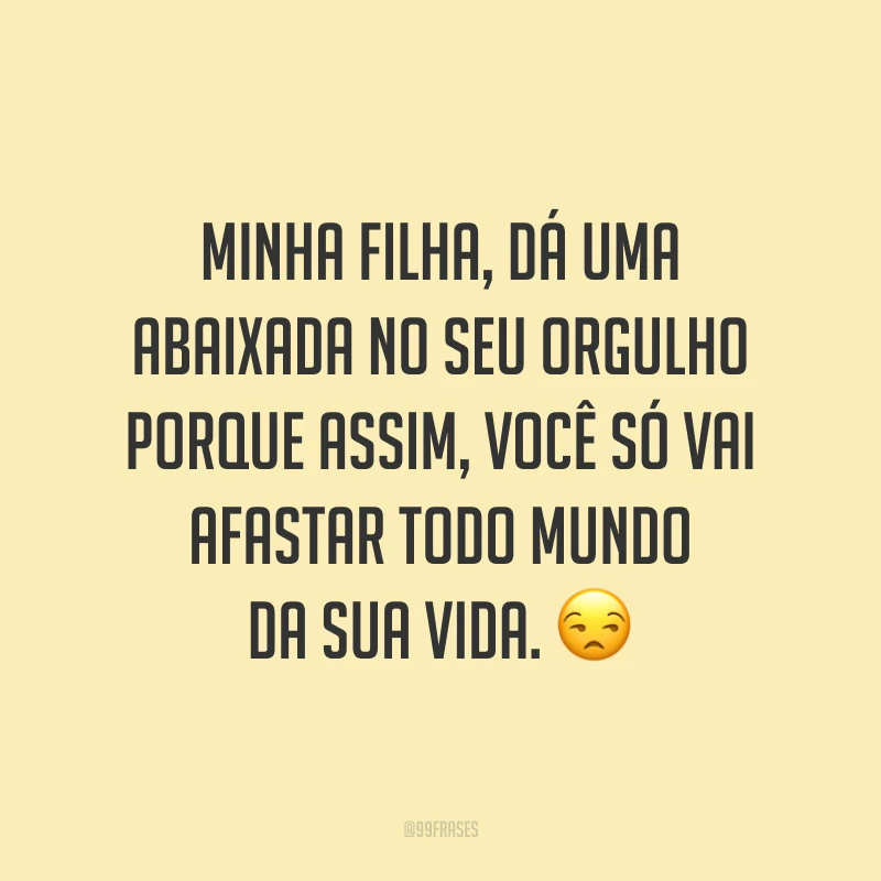 Minha filha, dá uma abaixada no seu orgulho porque assim, você só vai afastar todo mundo da sua vida. 😒