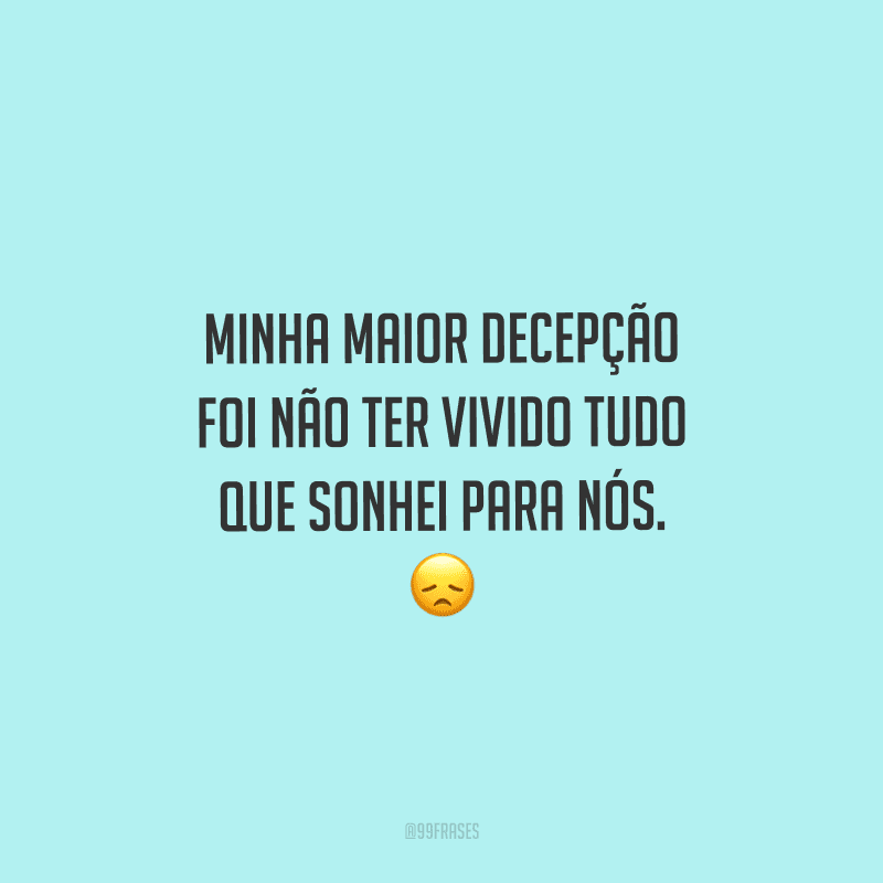 Minha maior decepção foi não ter vivido tudo que sonhei para nós. 