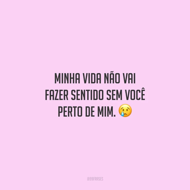 Minha vida não vai fazer sentido sem você perto de mim.