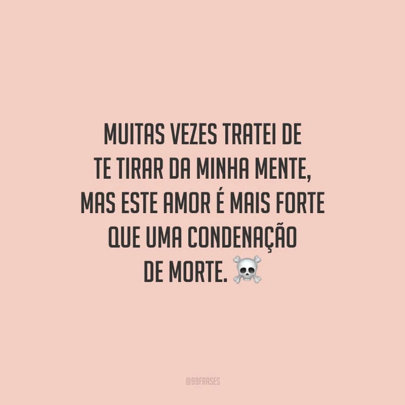 Muitas vezes tratei de te tirar da minha mente, mas este amor é mais forte que uma condenação de morte.