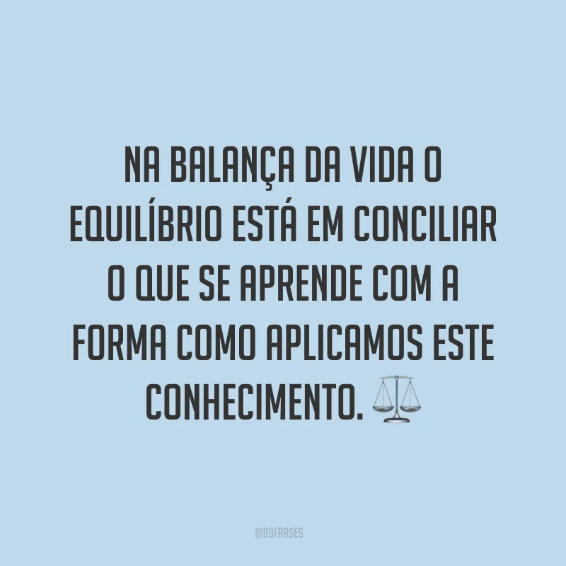 Na balança da vida o equilíbrio está em conciliar o que se aprende com a forma como aplicamos este conhecimento. ⚖