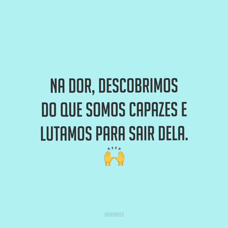 Na dor, descobrimos do que somos capazes e lutamos para sair dela.