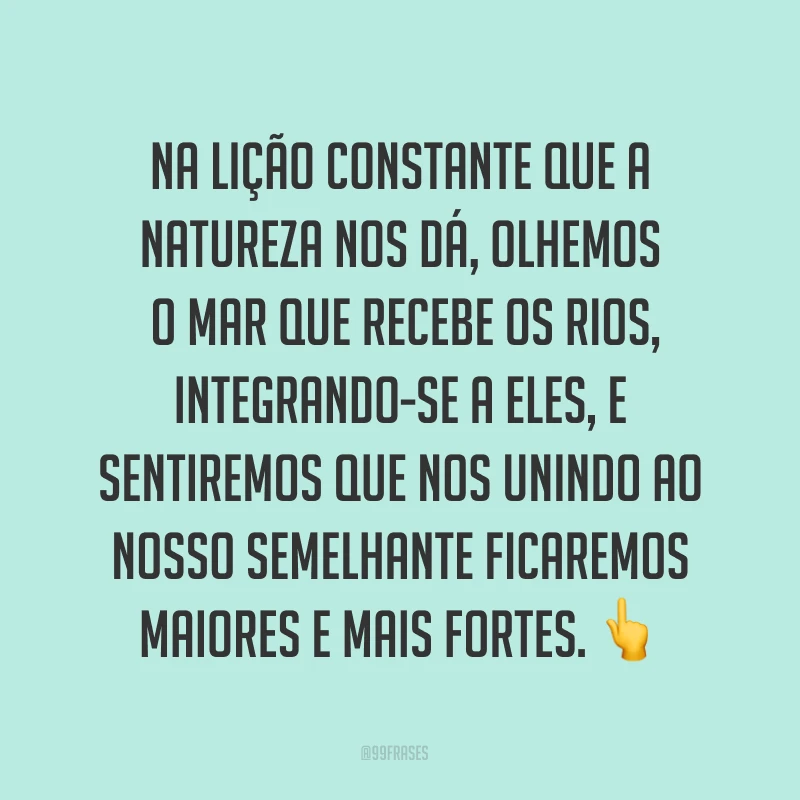 Na lição constante que a natureza nos dá, olhemos o mar que recebe os rios, integrando-se a eles, e sentiremos que nos unindo ao nosso semelhante ficaremos maiores e mais fortes. ?