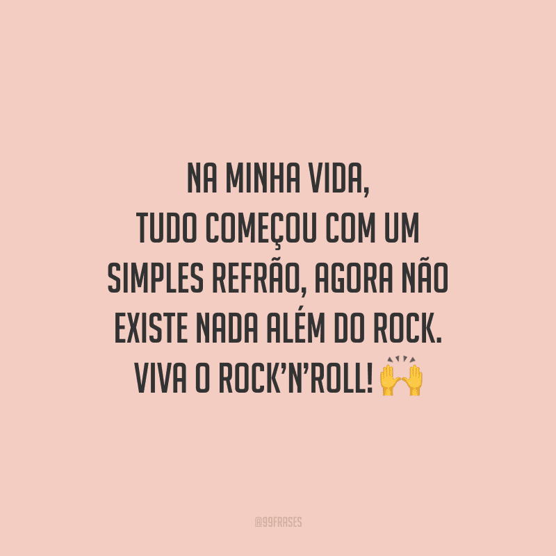 Na minha vida, tudo começou com um simples refrão, agora não existe nada além do Rock. Viva o Rock’n’Roll!