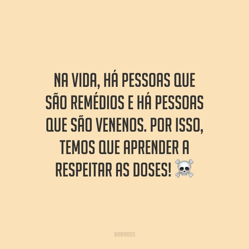 Na vida, há pessoas que são remédios e há pessoas que são venenos. Por isso, temos que aprender a respeitar as doses!