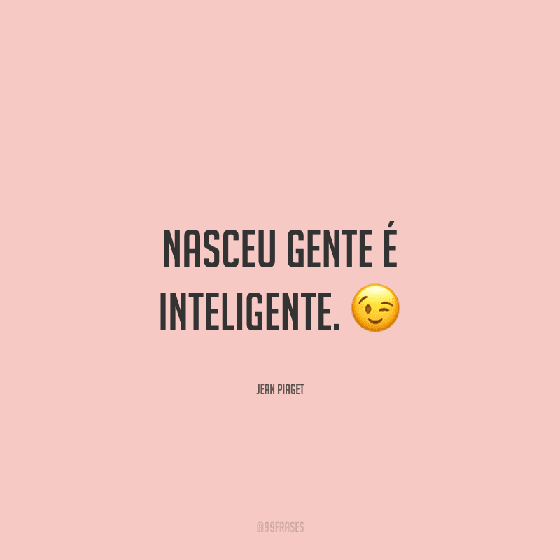 Nasceu gente é inteligente.