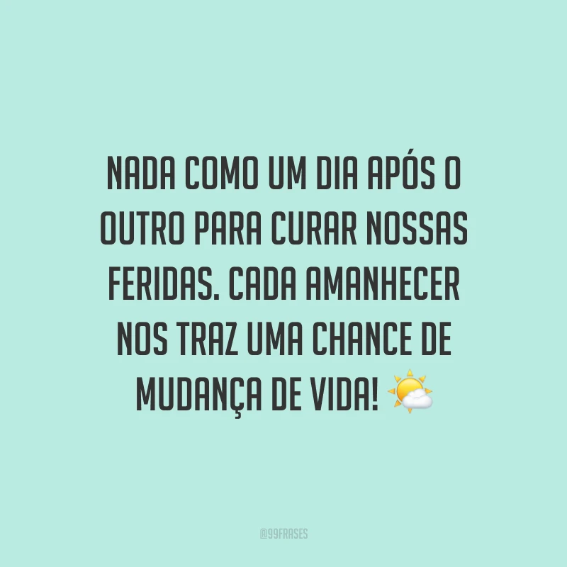 Nada como um dia após o outro para curar nossas feridas. Cada amanhecer nos traz uma chance de mudança de vida!