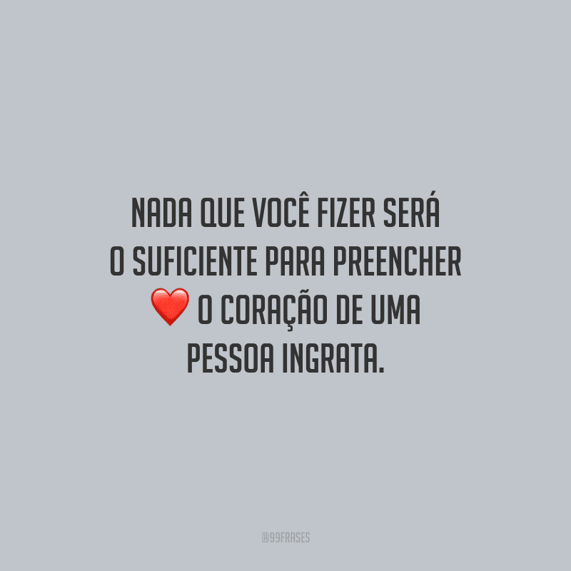 Nada que você fizer será o suficiente para preencher o coração de uma pessoa ingrata.