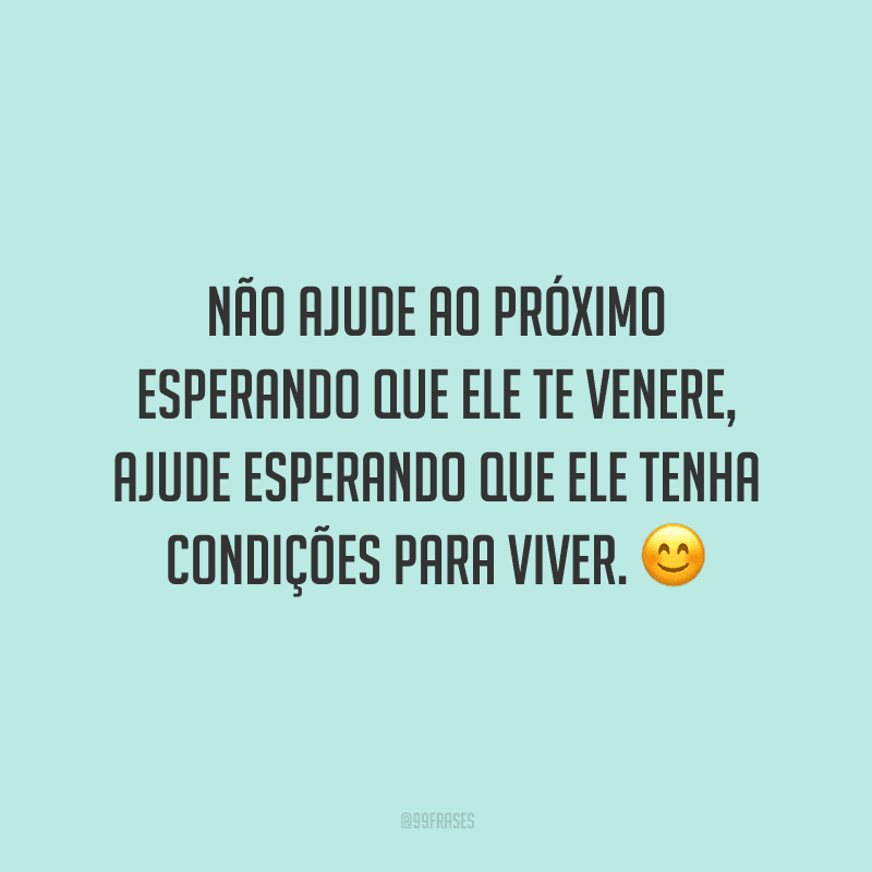 Não ajude ao próximo esperando que ele te venere, ajude esperando que ele tenha condições para viver.