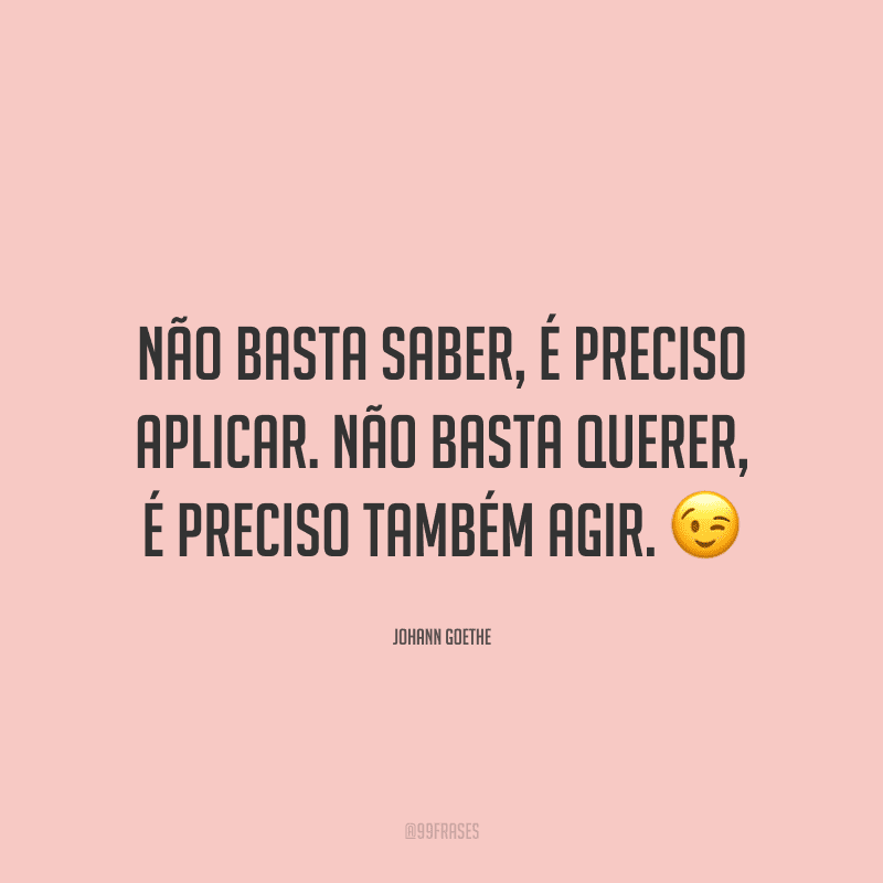 Não basta saber, é preciso aplicar. Não basta querer, é preciso também agir.