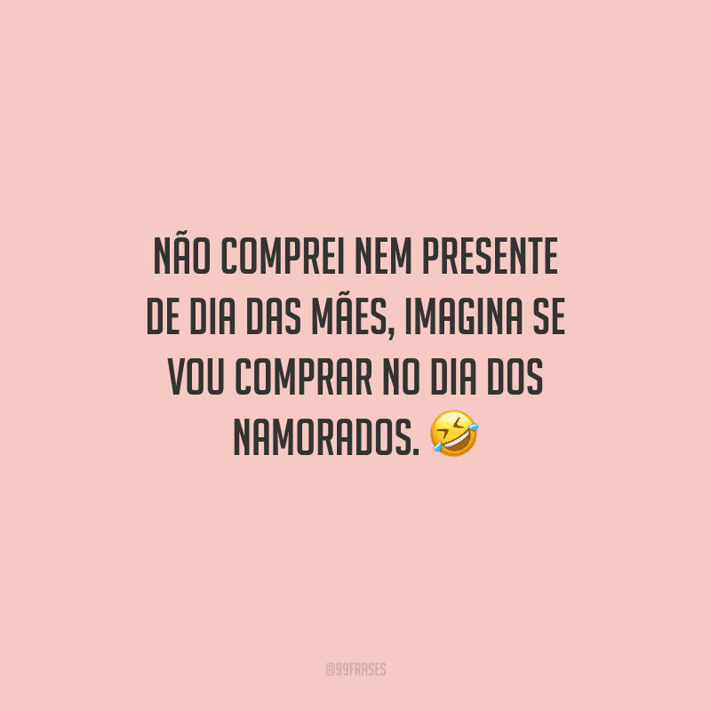 Não comprei nem presente de Dia das Mães, imagina se vou comprar no Dia dos Namorados. 
