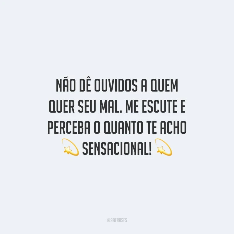 Não dê ouvidos a quem quer seu mal. Me escute e perceba o quanto te acho sensacional!