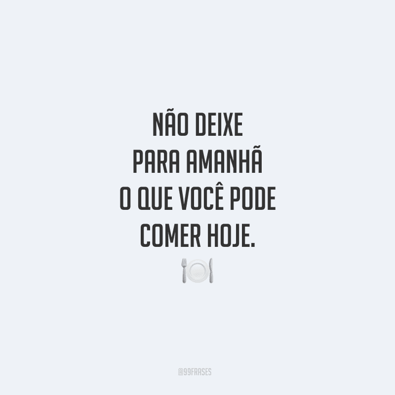 Não deixe para amanhã o que você pode comer hoje.