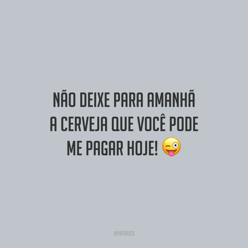Não deixe para amanhã a cerveja que você pode me pagar hoje!