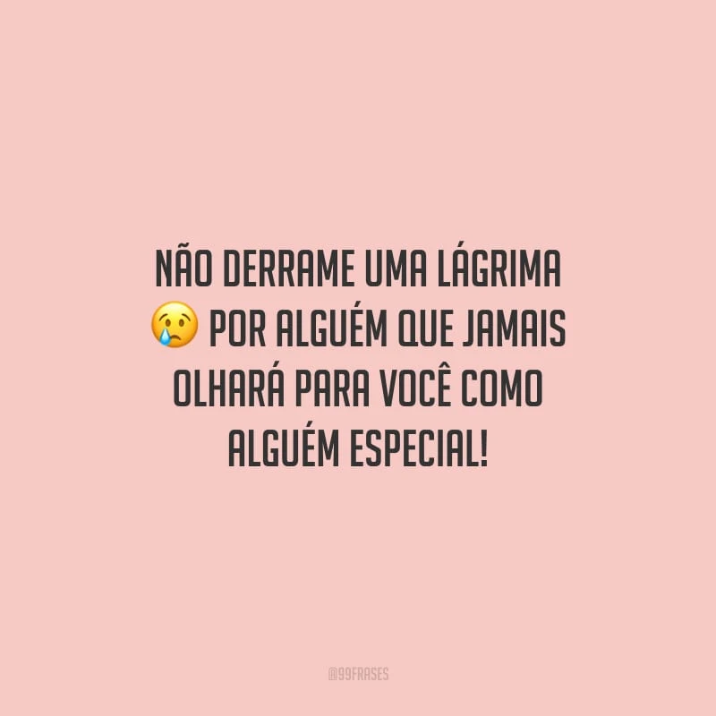 Não derrame uma lágrima por alguém que jamais olhará para você como alguém especial!