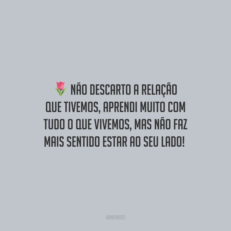 Não descarto a relação que tivemos, aprendi muito com tudo o que vivemos, mas não faz mais sentido estar ao seu lado! 