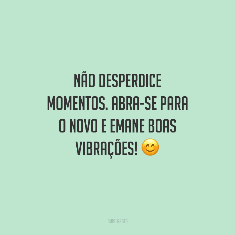 Não desperdice momentos. Abra-se para o novo e emane boas vibrações!
