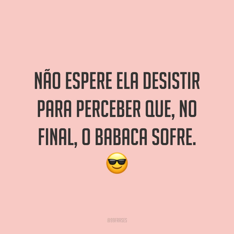 Não espere ela desistir para perceber que, no final, o babaca sofre. ?