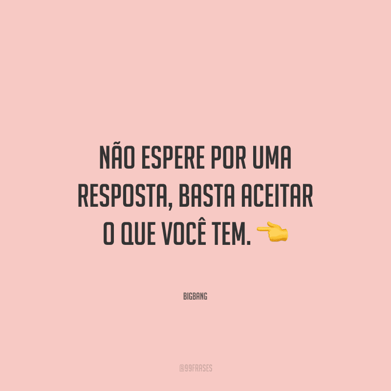 Não espere por uma resposta, basta aceitar o que você tem.
