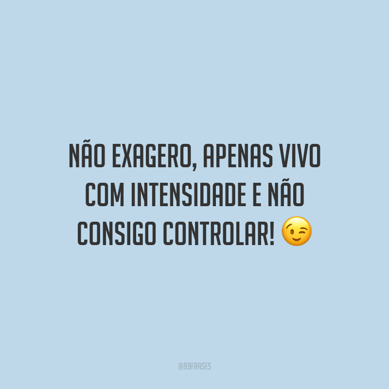 Não exagero, apenas vivo com intensidade e não consigo controlar!