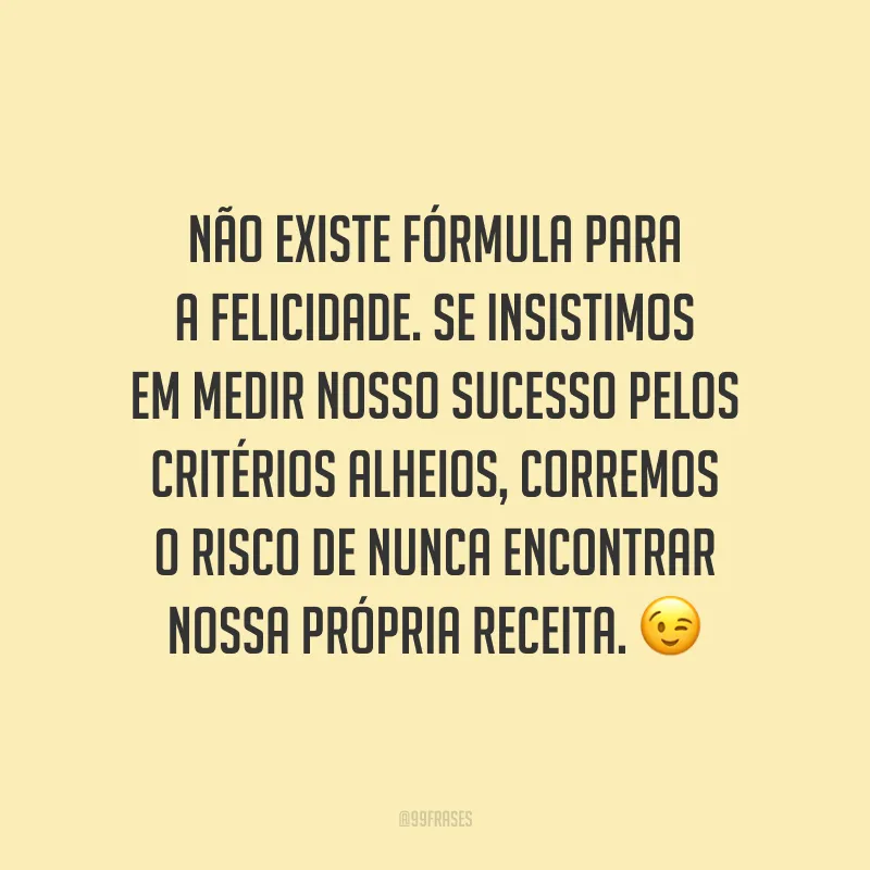 Não existe fórmula para a felicidade. Se insistimos em medir nosso sucesso pelos critérios alheios, corremos o risco de nunca encontrar nossa própria receita. ?