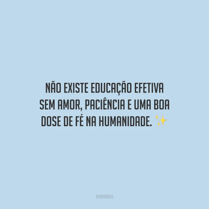 Não existe educação efetiva sem amor, paciência e uma boa dose de fé na humanidade.