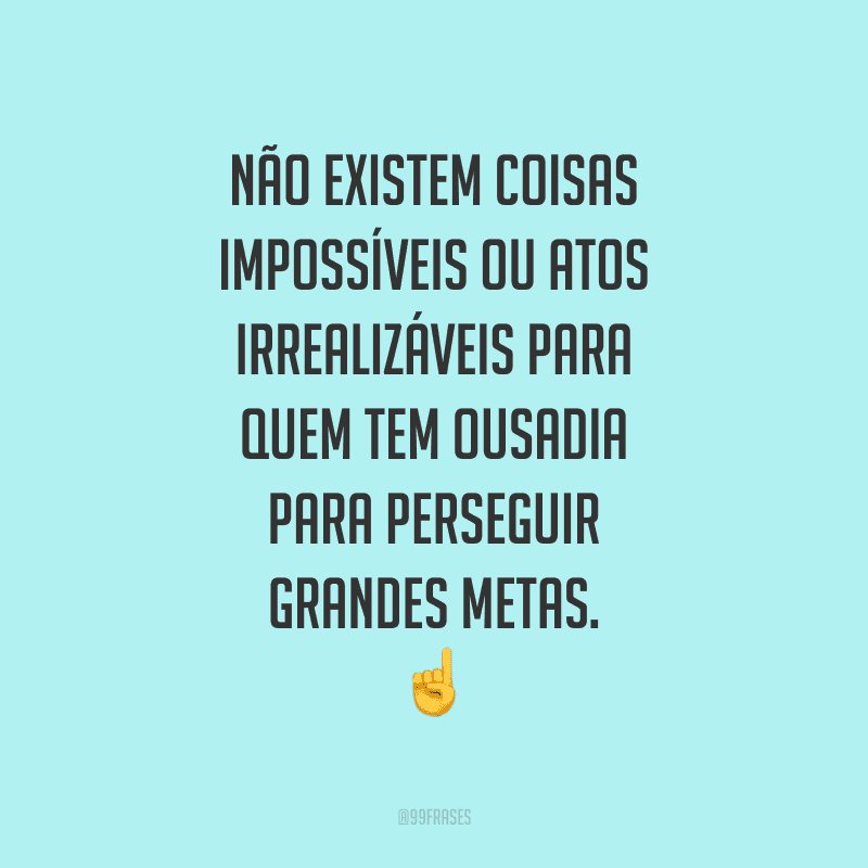 Não existem coisas impossíveis ou atos irrealizáveis para quem tem ousadia para perseguir grandes metas.