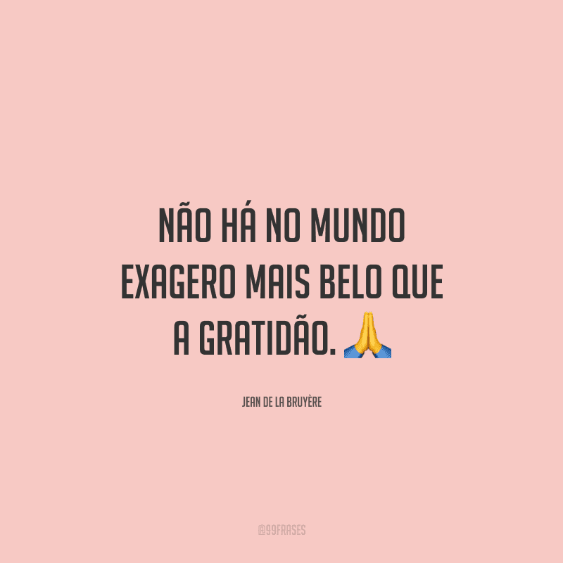 Não há no mundo exagero mais belo que a gratidão.