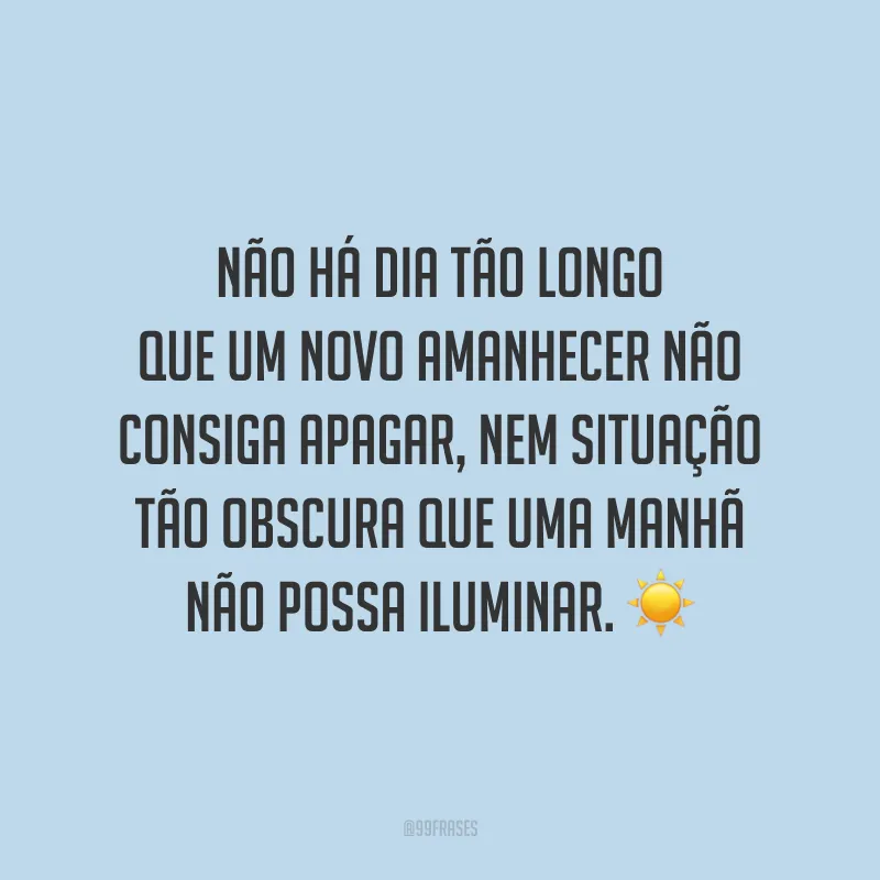 Não há dia tão longo que um novo amanhecer não consiga apagar, nem situação tão obscura que uma manhã não possa iluminar.